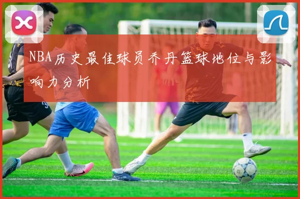 NBA历史最佳球员乔丹篮球地位与影响力分析