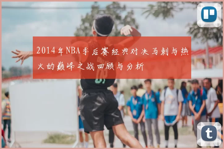 2014年NBA季后赛经典对决马刺与热火的巅峰之战回顾与分析