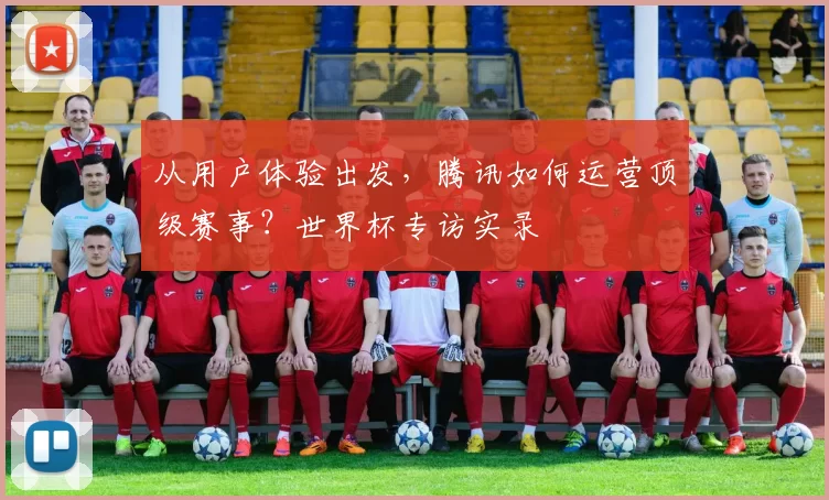 从用户体验出发,腾讯如何运营顶级赛事?世界杯专访实录