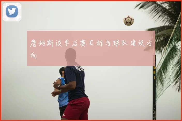 詹姆斯谈季后赛目标与球队建设方向