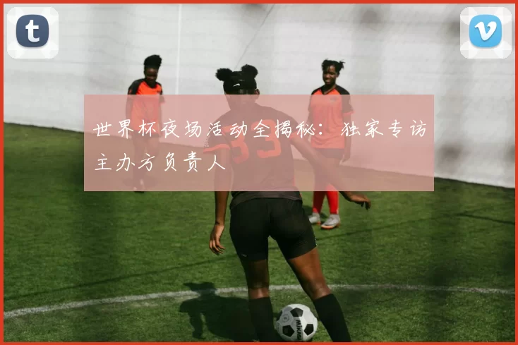 世界杯夜场活动全揭秘:独家专访主办方负责人