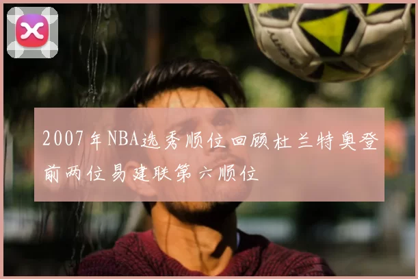 2007年NBA选秀顺位回顾杜兰特奥登前两位易建联第六顺位