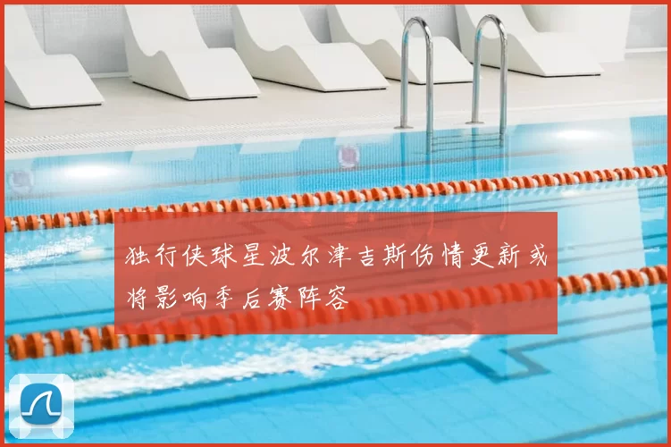 独行侠球星波尔津吉斯伤情更新或将影响季后赛阵容
