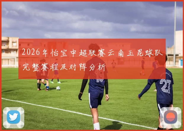 2026年怡宝中超联赛云南玉昆球队完整赛程及对阵分析