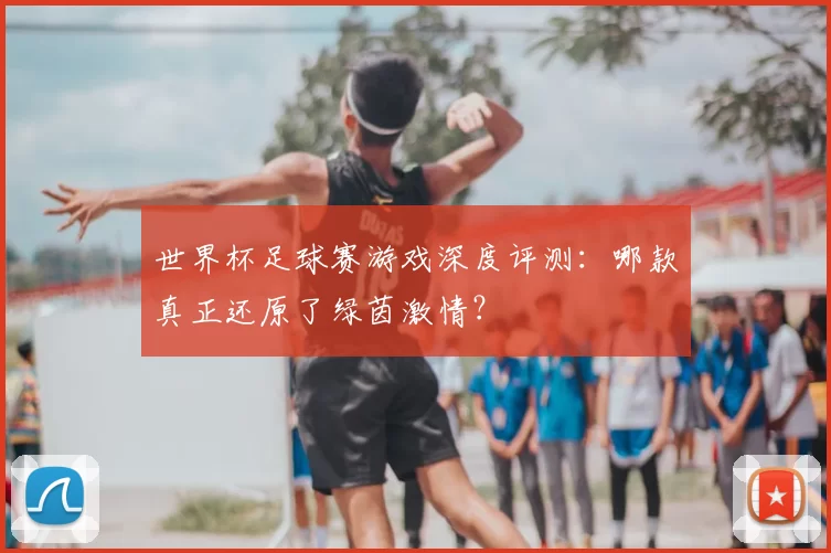 世界杯足球赛游戏深度评测:哪款真正还原了绿茵激情?
