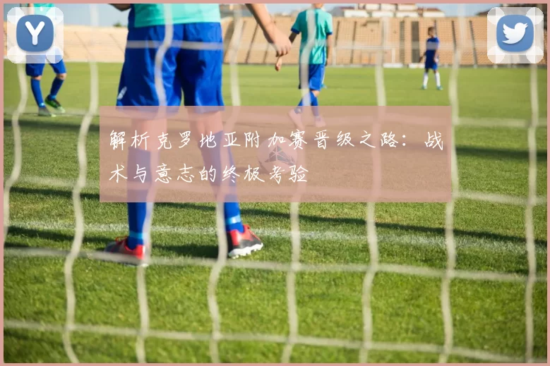 解析克罗地亚附加赛晋级之路：战术与意志的终极考验