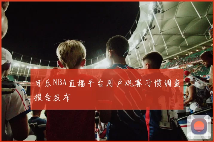 可乐NBA直播平台用户观赛习惯调查报告发布