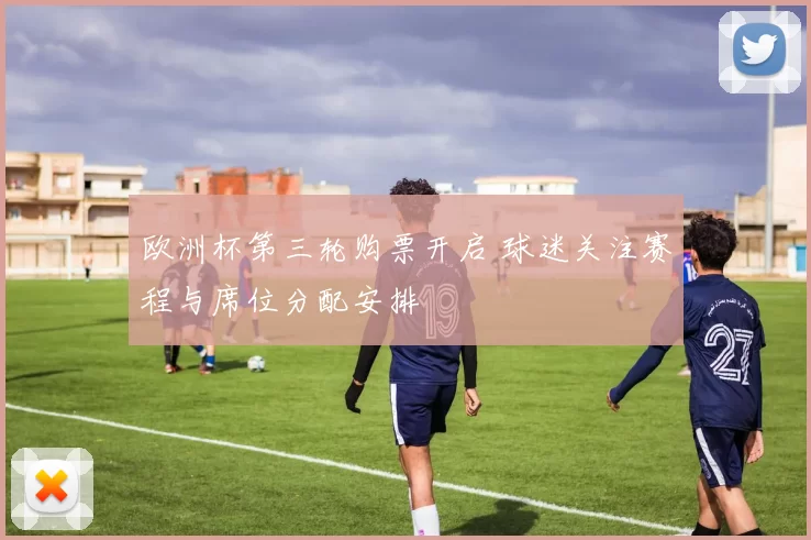 欧洲杯第三轮购票开启 球迷关注赛程与席位分配安排