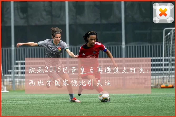 欧冠2015巴萨皇马再遇焦点对决，西班牙国家德比引关注