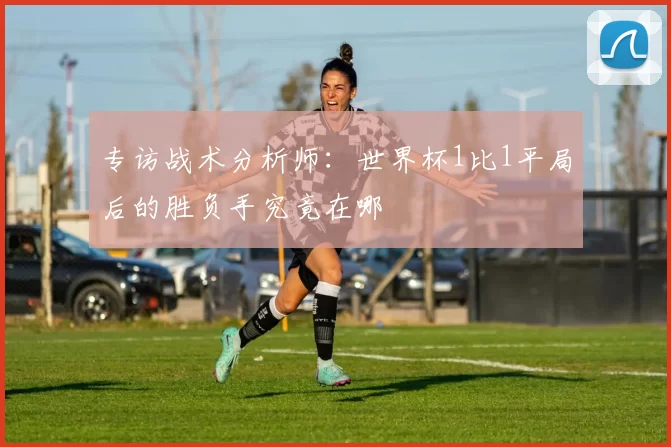 专访战术分析师：世界杯1比1平局后的胜负手究竟在哪