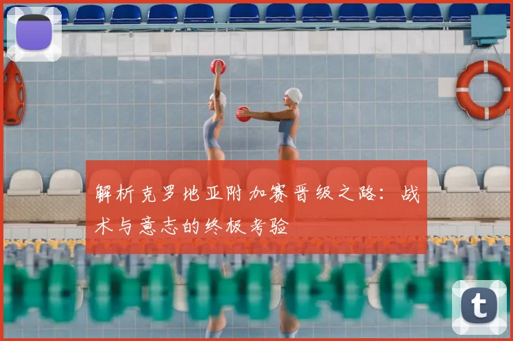 解析克罗地亚附加赛晋级之路:战术与意志的终极考验