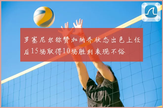 罗塞尼尔称赞加纳乔状态出色上任后15场取得10场胜利表现不俗