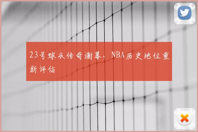 23号球衣传奇谢幕,NBA历史地位重新评估
