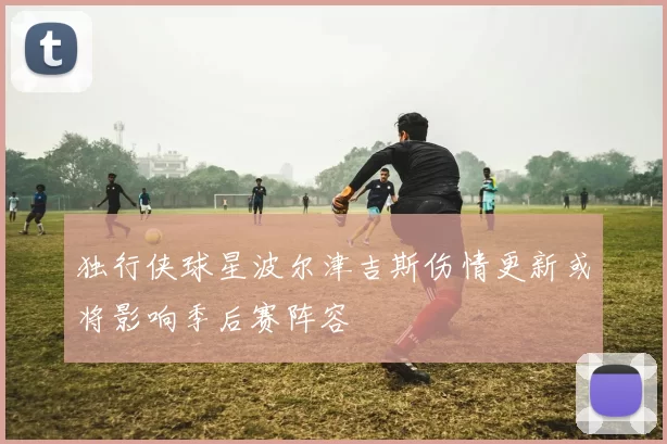 独行侠球星波尔津吉斯伤情更新或将影响季后赛阵容