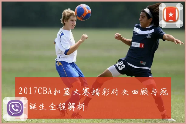 2017CBA扣篮大赛精彩对决回顾与冠军诞生全程解析
