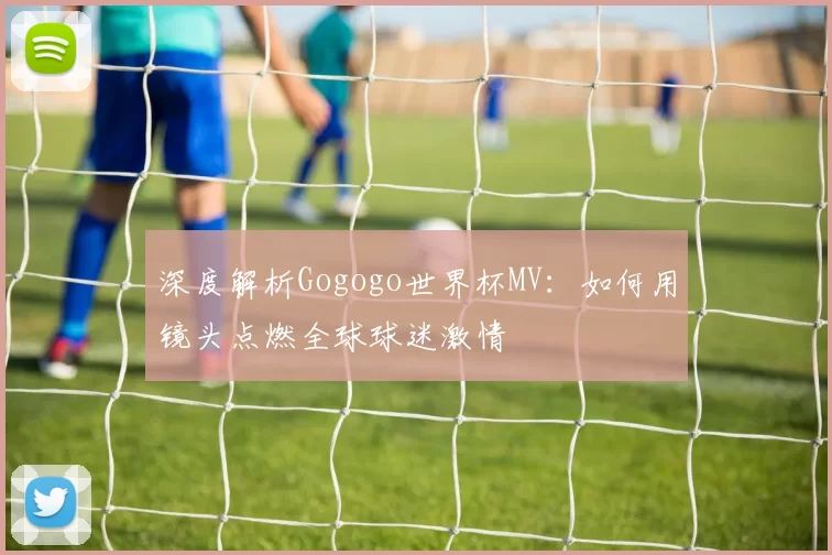 深度解析Gogogo世界杯MV:如何用镜头点燃全球球迷激情