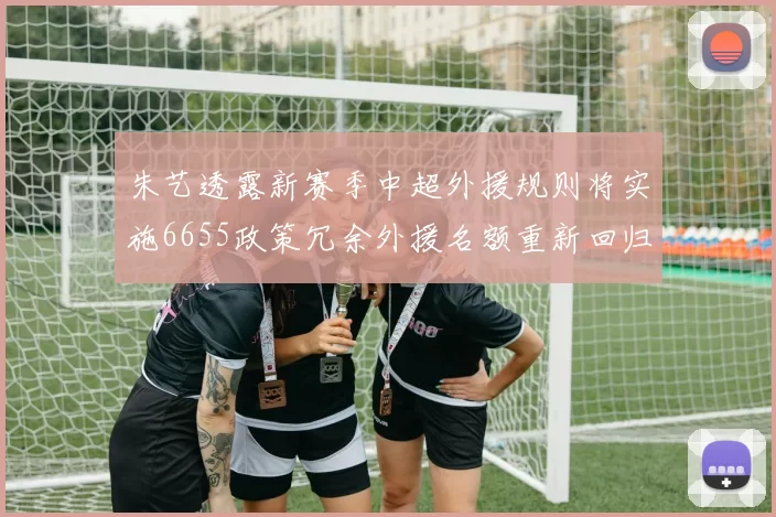 朱艺透露新赛季中超外援规则将实施6655政策冗余外援名额重新回归球队配置
