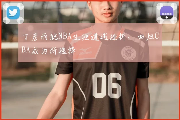 丁彦雨航NBA生涯遭遇挫折,回归CBA成为新选择