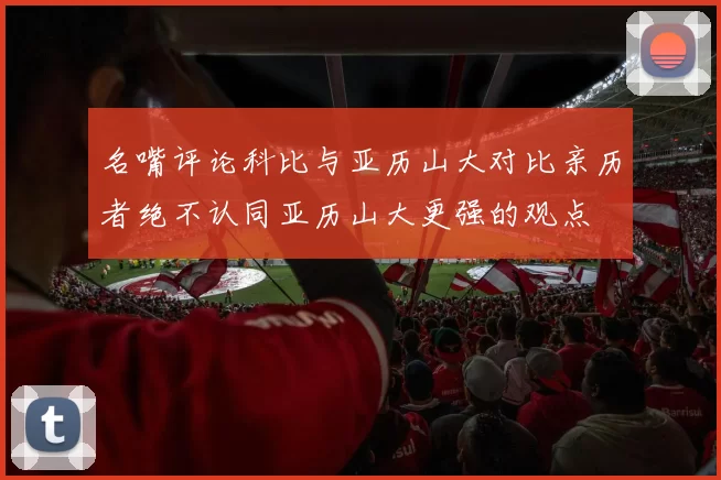 名嘴评论科比与亚历山大对比亲历者绝不认同亚历山大更强的观点