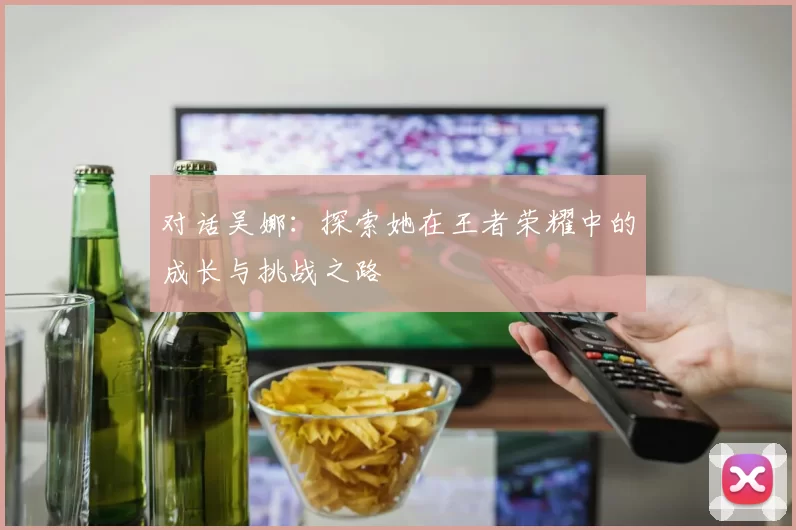 对话吴娜:探索她在王者荣耀中的成长与挑战之路