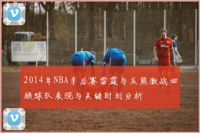 2014年NBA季后赛雷霆与灰熊激战回顾球队表现与关键时刻分析