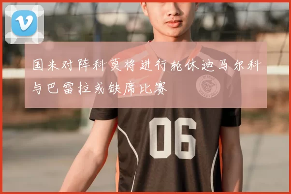 国米对阵科莫将进行轮休迪马尔科与巴雷拉或缺席比赛
