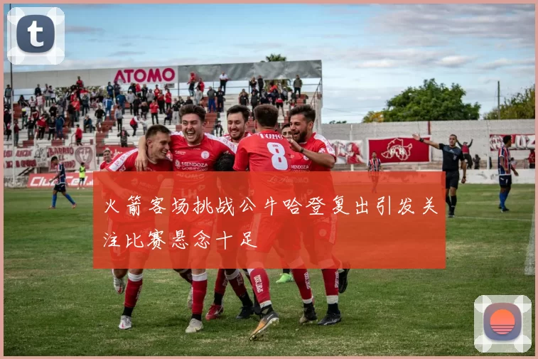 火箭客场挑战公牛哈登复出引发关注比赛悬念十足