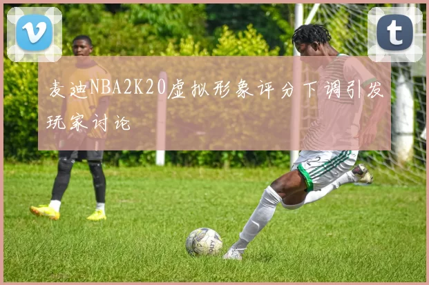 麦迪NBA2K20虚拟形象评分下调引发玩家讨论
