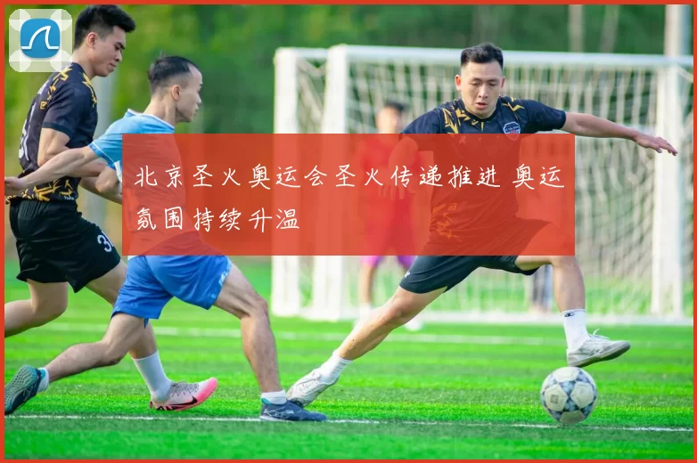 北京圣火奥运会圣火传递推进 奥运氛围持续升温