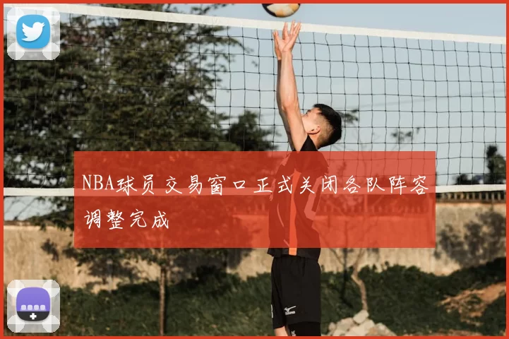 NBA球员交易窗口正式关闭各队阵容调整完成
