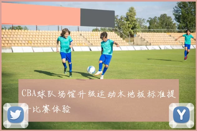 CBA球队场馆升级运动木地板标准提升比赛体验